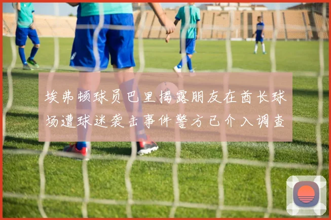 埃弗顿球员巴里揭露朋友在酋长球场遭球迷袭击事件警方已介入调查