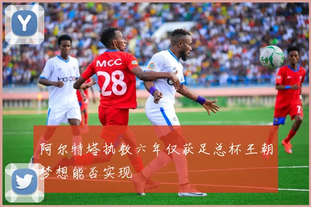 阿尔特塔执教六年仅获足总杯王朝梦想能否实现