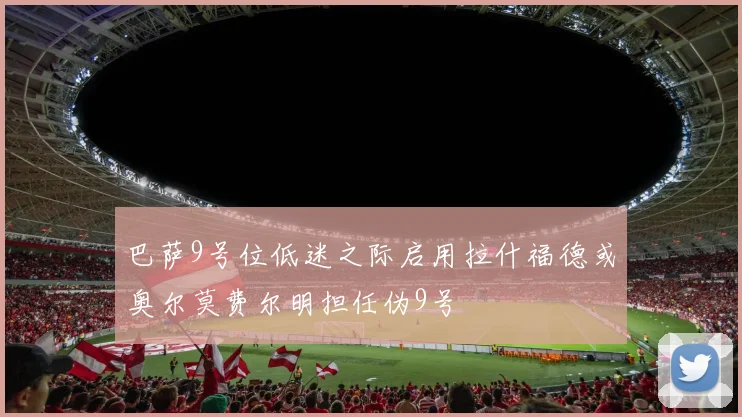 巴萨9号位低迷之际启用拉什福德或奥尔莫费尔明担任伪9号