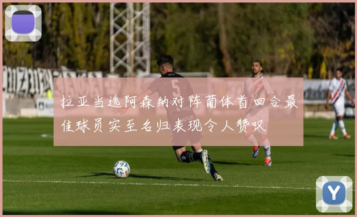 拉亚当选阿森纳对阵葡体首回合最佳球员实至名归表现令人赞叹