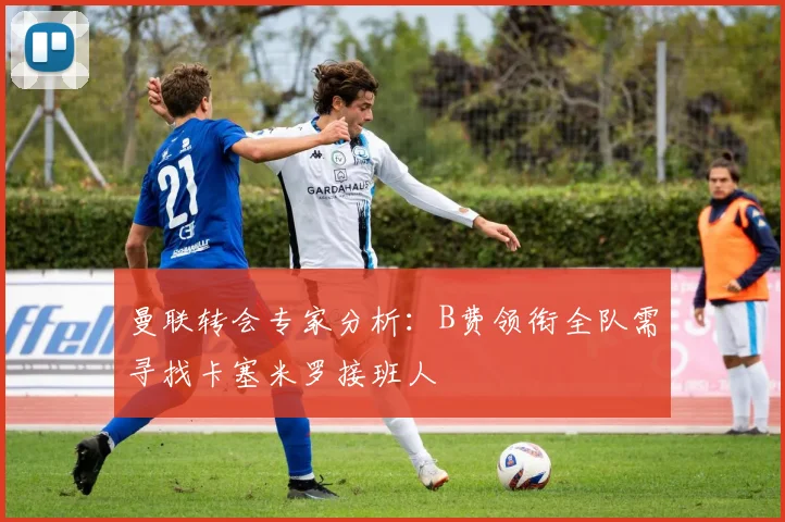 曼联转会专家分析：B费领衔全队需寻找卡塞米罗接班人