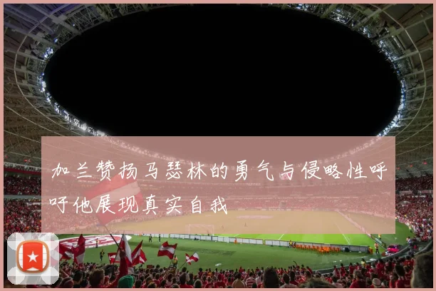 加兰赞扬马瑟林的勇气与侵略性呼吁他展现真实自我