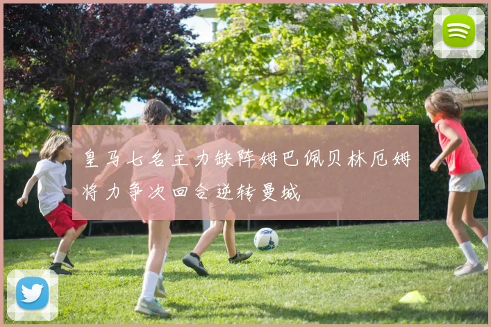皇马七名主力缺阵姆巴佩贝林厄姆将力争次回合逆转曼城