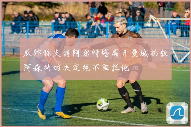 瓜帅称支持阿尔特塔离开曼城执教阿森纳的决定绝不阻拦他
