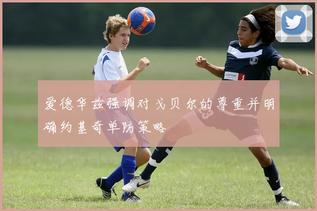 爱德华兹强调对戈贝尔的尊重并明确约基奇单防策略